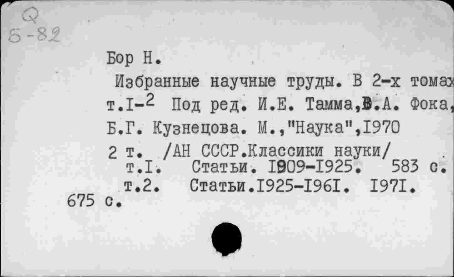 ﻿-8^
Бор Н.
Избранные научные труды. В 2-х тома> т.1-2 Под ред. И.Е. Тамма,В.А. Фока, Б.Г. Кузнецова. М.,“Наука”,1970 2 т. /АН СССР.Классики науки/
т.1.	Статьи. 1909-1925.	583 с.
т.2.	Статьи.1925-1961. 1971.
675 с.